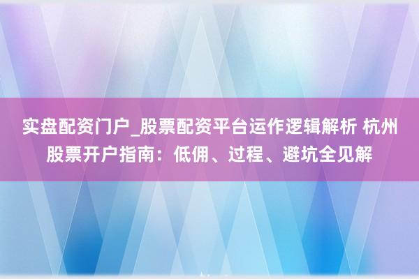 实盘配资门户_股票配资平台运作逻辑解析 杭州股票开户指南：低佣、过程、避坑全见解