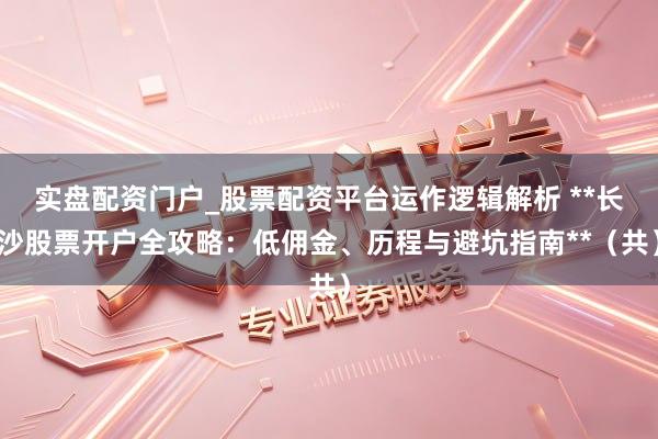 实盘配资门户_股票配资平台运作逻辑解析 **长沙股票开户全攻略：低佣金、历程与避坑指南**（共）