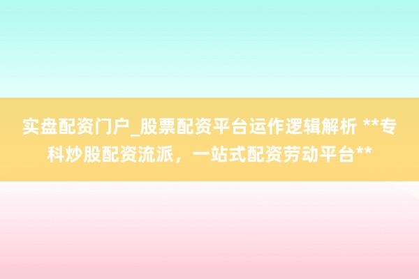 实盘配资门户_股票配资平台运作逻辑解析 **专科炒股配资流派，一站式配资劳动平台**