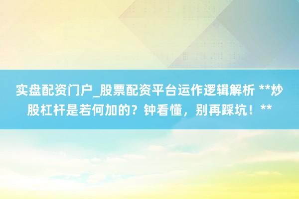 实盘配资门户_股票配资平台运作逻辑解析 **炒股杠杆是若何加的？钟看懂，别再踩坑！**