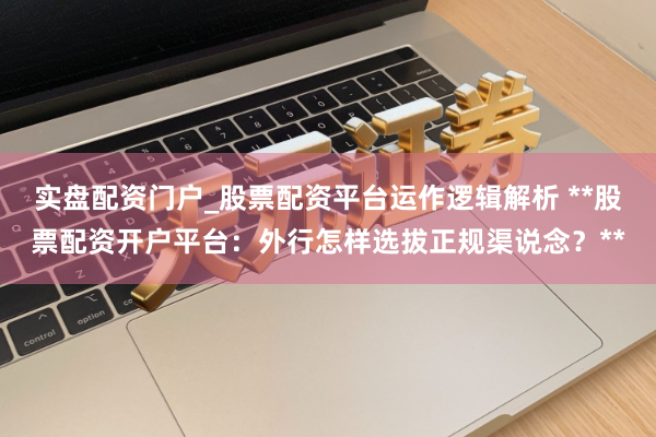 实盘配资门户_股票配资平台运作逻辑解析 **股票配资开户平台：外行怎样选拔正规渠说念？**