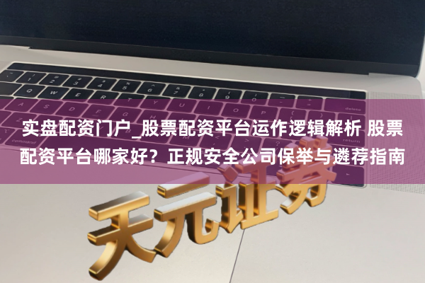实盘配资门户_股票配资平台运作逻辑解析 股票配资平台哪家好？正规安全公司保举与遴荐指南